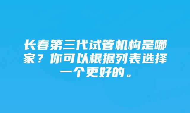 长春第三代试管机构是哪家？你可以根据列表选择一个更好的。