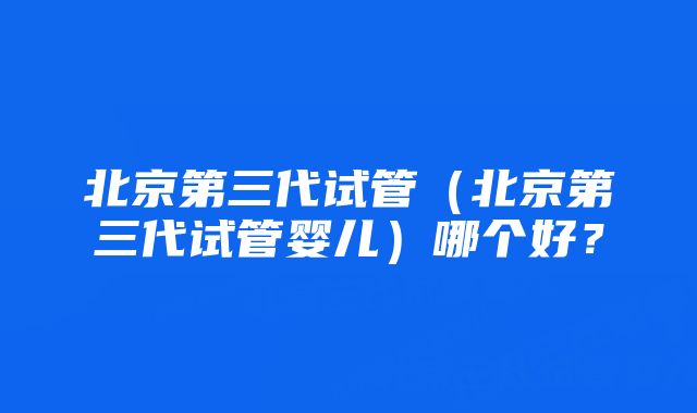 北京第三代试管（北京第三代试管婴儿）哪个好？