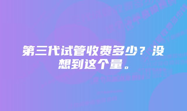 第三代试管收费多少？没想到这个量。