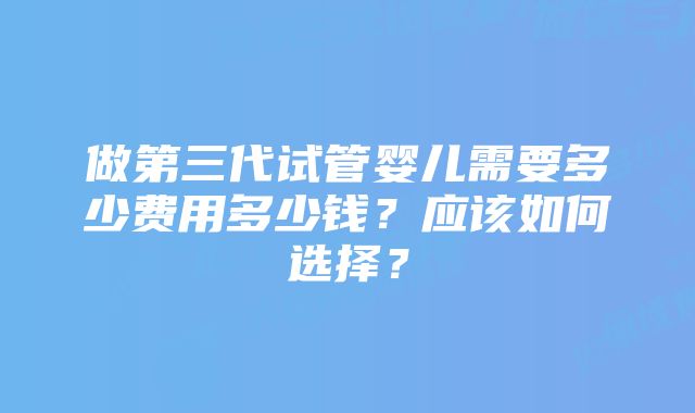 做第三代试管婴儿需要多少费用多少钱？应该如何选择？