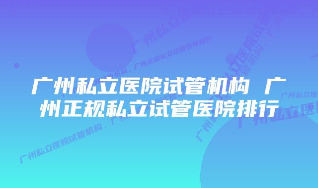 广州私立医院试管机构 广州正规私立试管医院排行