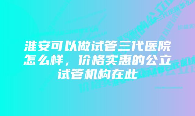 淮安可以做试管三代医院怎么样，价格实惠的公立试管机构在此