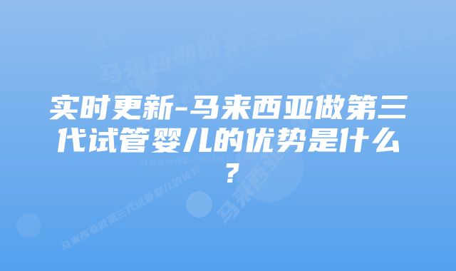 实时更新-马来西亚做第三代试管婴儿的优势是什么？