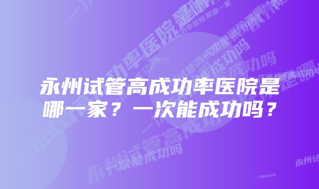 永州试管高成功率医院是哪一家？一次能成功吗？