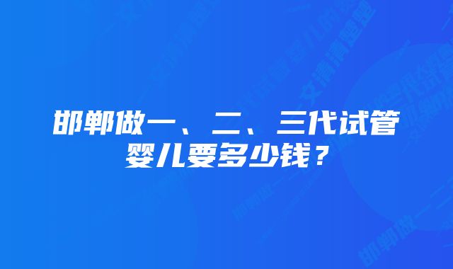 邯郸做一、二、三代试管婴儿要多少钱？