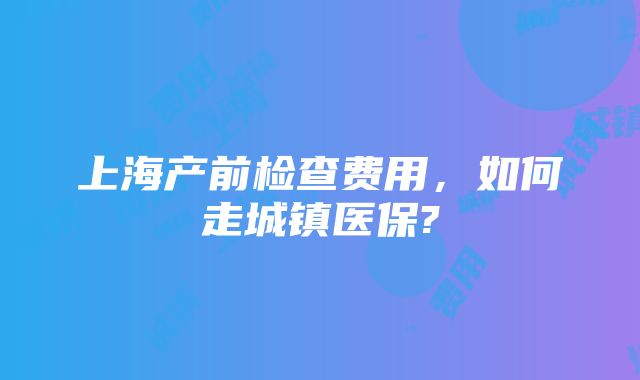 上海产前检查费用，如何走城镇医保?