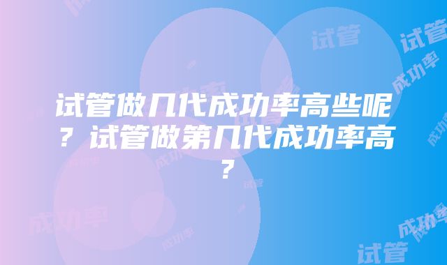 试管做几代成功率高些呢？试管做第几代成功率高？