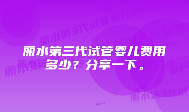 丽水第三代试管婴儿费用多少？分享一下。