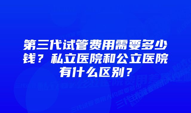 第三代试管费用需要多少钱？私立医院和公立医院有什么区别？