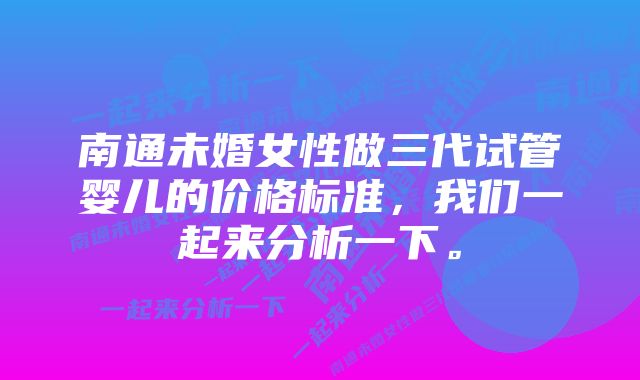 南通未婚女性做三代试管婴儿的价格标准，我们一起来分析一下。