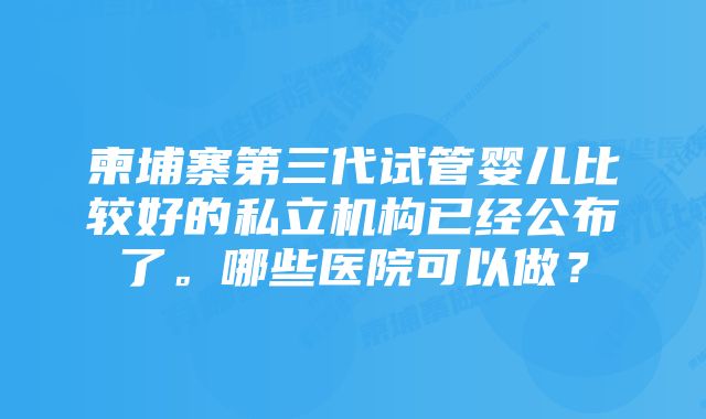 柬埔寨第三代试管婴儿比较好的私立机构已经公布了。哪些医院可以做？