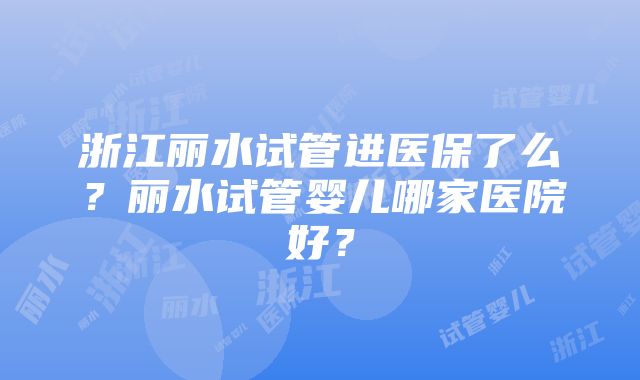 浙江丽水试管进医保了么？丽水试管婴儿哪家医院好？