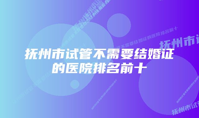 抚州市试管不需要结婚证的医院排名前十