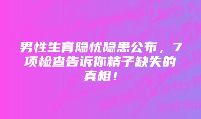 男性生育隐忧隐患公布，7项检查告诉你精子缺失的真相！