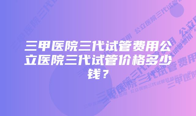 三甲医院三代试管费用公立医院三代试管价格多少钱？