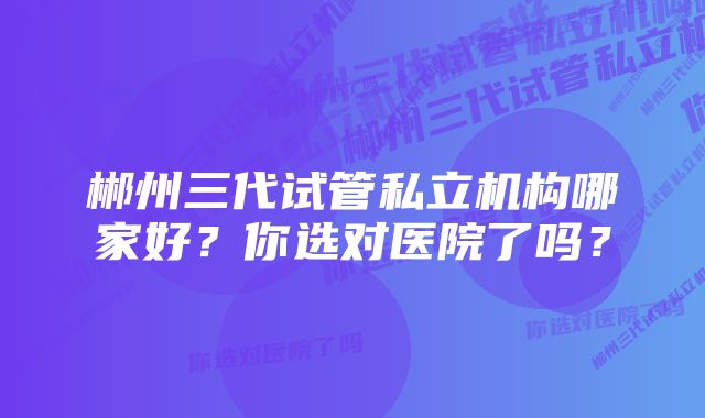 郴州三代试管私立机构哪家好？你选对医院了吗？