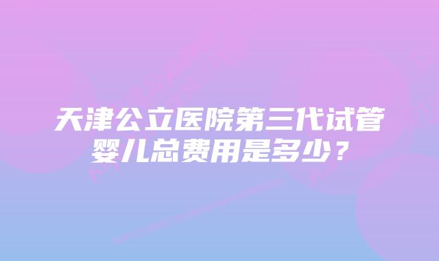 天津公立医院第三代试管婴儿总费用是多少？