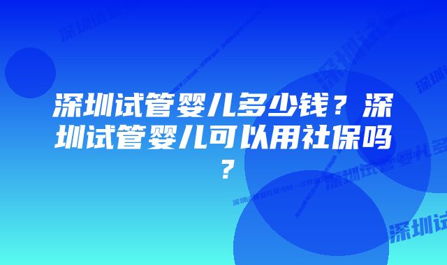 深圳试管婴儿多少钱？深圳试管婴儿可以用社保吗？