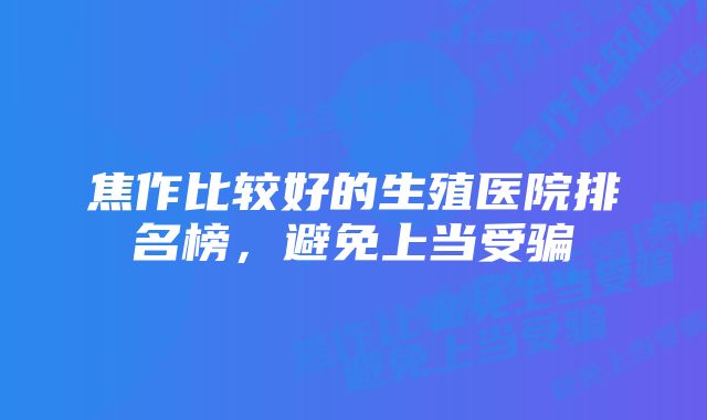 焦作比较好的生殖医院排名榜，避免上当受骗