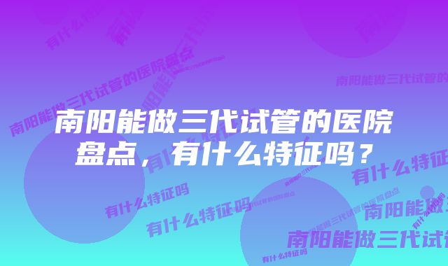 南阳能做三代试管的医院盘点，有什么特征吗？