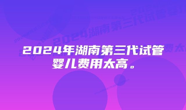 2024年湖南第三代试管婴儿费用太高。