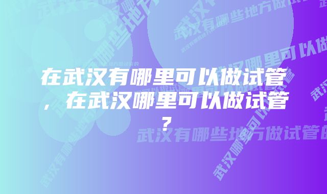 在武汉有哪里可以做试管，在武汉哪里可以做试管？