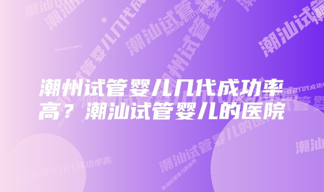 潮州试管婴儿几代成功率高？潮汕试管婴儿的医院