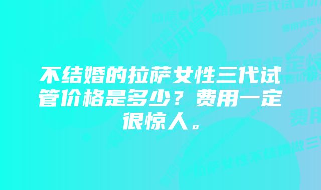 不结婚的拉萨女性三代试管价格是多少？费用一定很惊人。