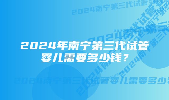 2024年南宁第三代试管婴儿需要多少钱？