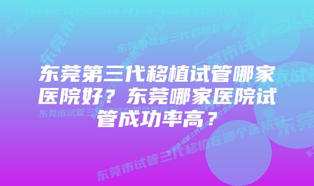 东莞第三代移植试管哪家医院好？东莞哪家医院试管成功率高？