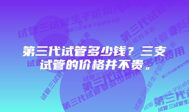 第三代试管多少钱？三支试管的价格并不贵。