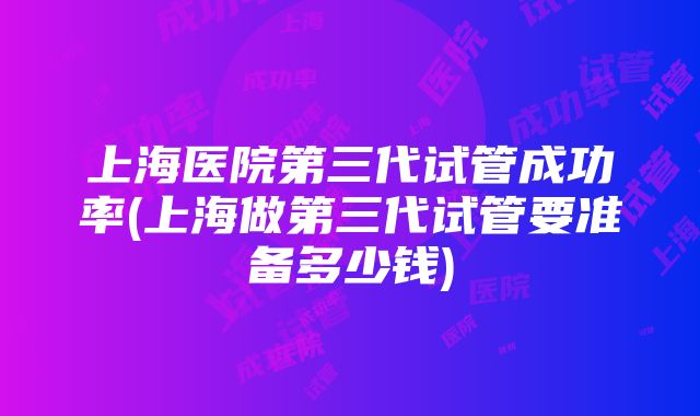 上海医院第三代试管成功率(上海做第三代试管要准备多少钱)