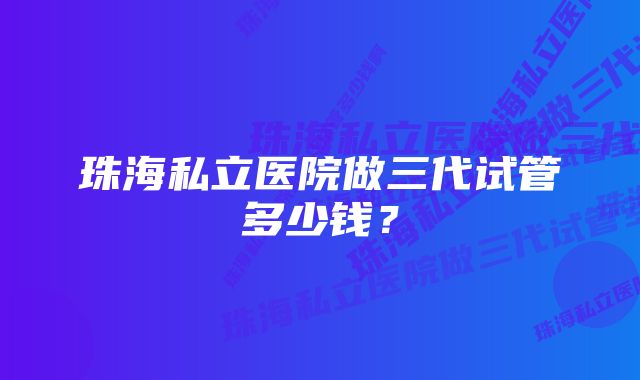 珠海私立医院做三代试管多少钱？