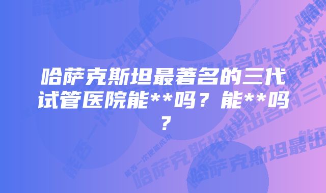 哈萨克斯坦最著名的三代试管医院能**吗？能**吗？