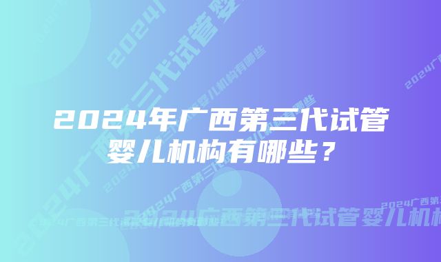 2024年广西第三代试管婴儿机构有哪些？