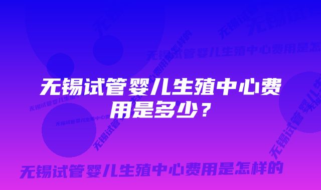 无锡试管婴儿生殖中心费用是多少？