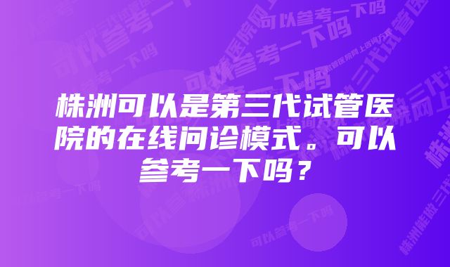 株洲可以是第三代试管医院的在线问诊模式。可以参考一下吗？