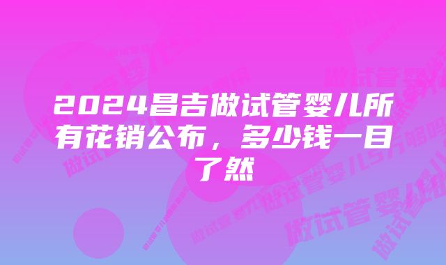 2024昌吉做试管婴儿所有花销公布，多少钱一目了然