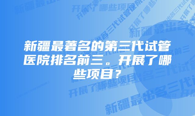 新疆最著名的第三代试管医院排名前三。开展了哪些项目？