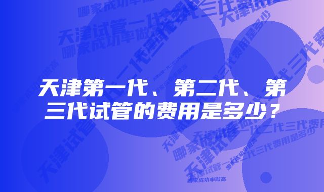 天津第一代、第二代、第三代试管的费用是多少？