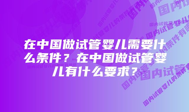 在中国做试管婴儿需要什么条件？在中国做试管婴儿有什么要求？