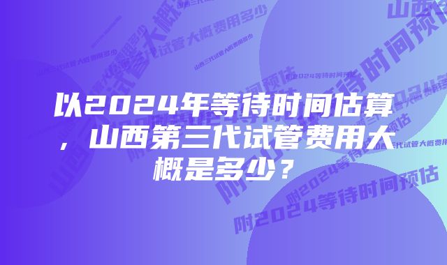 以2024年等待时间估算，山西第三代试管费用大概是多少？