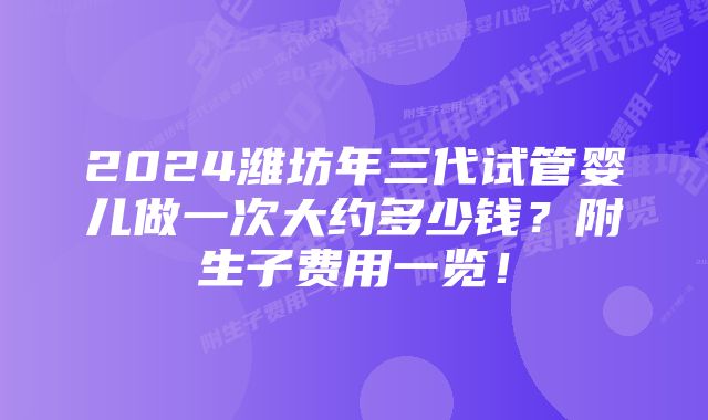 2024潍坊年三代试管婴儿做一次大约多少钱？附生子费用一览！