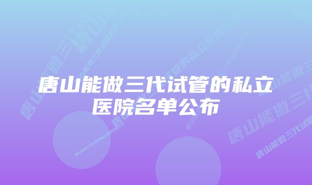 唐山能做三代试管的私立医院名单公布