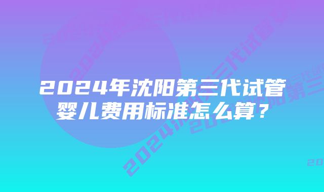 2024年沈阳第三代试管婴儿费用标准怎么算？