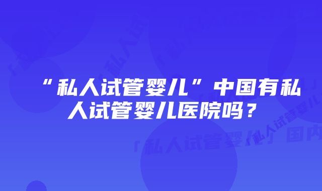 “私人试管婴儿”中国有私人试管婴儿医院吗？