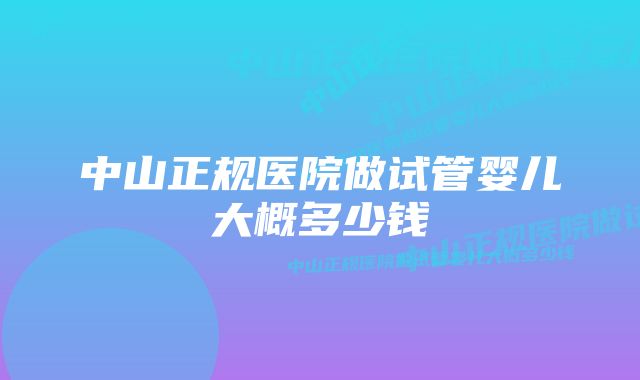 中山正规医院做试管婴儿大概多少钱