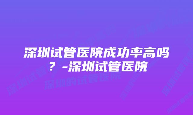 深圳试管医院成功率高吗？-深圳试管医院