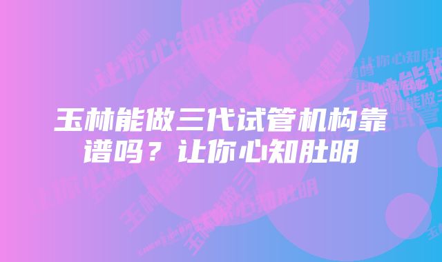 玉林能做三代试管机构靠谱吗？让你心知肚明