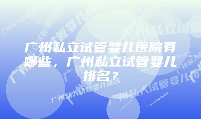 广州私立试管婴儿医院有哪些，广州私立试管婴儿排名？